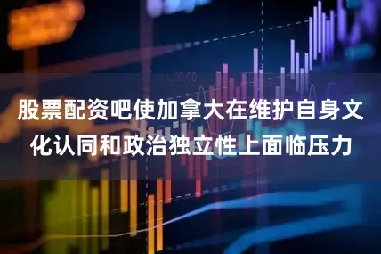 股票配资吧使加拿大在维护自身文化认同和政治独立性上面临压力
