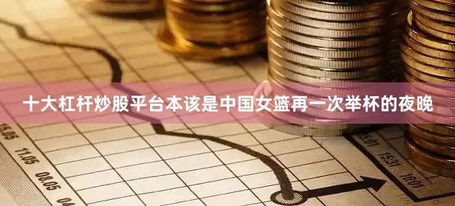 十大杠杆炒股平台本该是中国女篮再一次举杯的夜晚