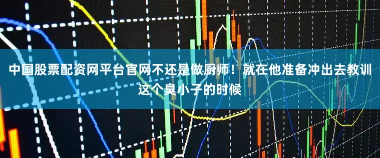 中国股票配资网平台官网不还是做厨师！就在他准备冲出去教训这个臭小子的时候