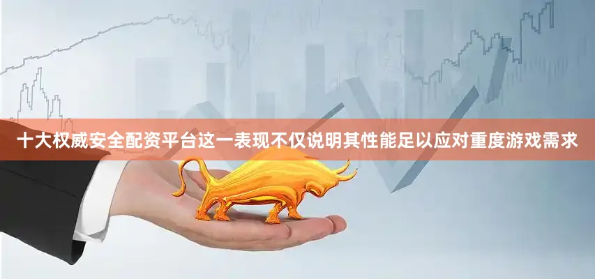 十大权威安全配资平台这一表现不仅说明其性能足以应对重度游戏需求