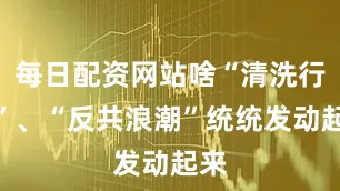 每日配资网站啥“清洗行动”、“反共浪潮”统统发动起来