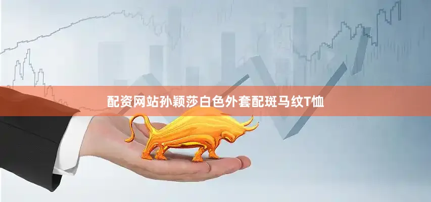 配资网站孙颖莎白色外套配斑马纹T恤